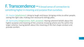 F. Transcendence –A broadsense ofconnectionto
something higher in meaning and purpose than ourselves.
23. Humor [playfulness]: Liking to laugh and tease; bringing smiles to other people;
seeing the light side; making (not necessarily telling) jokes.
24. Spirituality [religiousness, faith, purpose]: Having coherent beliefs about the
higher purpose and meaning of the universe; knowing where one fits within the
larger scheme; having beliefs about the meaning of life that shape conduct and
provide comfort.
A5.7
 