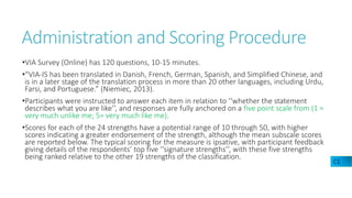 Administration and Scoring Procedure
•VIA Survey (Online) has 120 questions, 10-15 minutes.
•“VIA-IS has been translated in Danish, French, German, Spanish, and Simplified Chinese, and
is in a later stage of the translation process in more than 20 other languages, including Urdu,
Farsi, and Portuguese.” (Niemiec, 2013).
•Participants were instructed to answer each item in relation to ‘‘whether the statement
describes what you are like’’, and responses are fully anchored on a five point scale from (1 =
very much unlike me; 5= very much like me).
•Scores for each of the 24 strengths have a potential range of 10 through 50, with higher
scores indicating a greater endorsement of the strength, although the mean subscale scores
are reported below. The typical scoring for the measure is ipsative, with participant feedback
giving details of the respondents’ top five ‘‘signature strengths’’, with these five strengths
being ranked relative to the other 19 strengths of the classification.
C1
 