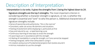 Description of Interpretation
Interpretation is via ranks. It gives the strengths from 1 being the highest down to 24.
Signature strengths are the top 5 strengths. The most important criterion in
considering whether a character strength is signature, or not, is whether the
strength is essential and “core” to who the person is. Additional characteristics of
signature strengths include:
• Sense of ownership and authenticity; “this is the real me”
• Consistent, wide use across life domains and situations
• Feeling of excitement while displaying it, particularly at first
• Easy and natural to use - a rapid learning curve
• Continuous learning of new ways to enact the strength
• A yearning to act in accordance with the strength
• A feeling of inevitability in using the strength, as if one cannot be stopped
• Feeling energized, rather than exhausted in using it
• A creation and pursuit of fundamental projects that revolve around it
• Intrinsic motivation to use the strength
D1
 
