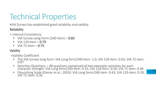 Technical Properties
•VIA Survey has established good reliability and validity.
Reliability
> Internal Consistency
• VIA Survey Long Form (240-Item) – 0.83
• VIA 120-Item – 0.79
• VIA 72-Item – 0.75
Validity
>Validity Coefficient
• The VIA Survey long form: VIA Long form/240-item: 1.0, VIA 120-item: 0.93, VIA 72-item:
0.87
• Activities Questions – 48 questions comprised of two exemplar activities for each
character strength: VIA Long form/240-item: 0.55, VIA 120-item: 0.50, VIA 72-item: 0.48
• Flourishing Scale (Diener et al., 2010): VIA Long form/240-item: 0.43, VIA 120-item: 0.39,
VIA 72-item: 0.36
E1
 