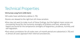 Technical Properties
VIA Survey Long Form (240-item)
•All scales have satisfactory alphas (>.70).
•Scores are skewed to the right but still show variation.
•One may not want to make much of these findings, but the highest mean scores are
consistently found for the humanity strengths of kindness and love, whereas the
lowest are found for the temperance strengths of forgiveness, prudence, humility and
self-regulation.
•Test-retest correlations for all scales over a 4-month period are substantial (>.70) and
in almost all cases approach their internal consistencies.
E2
 