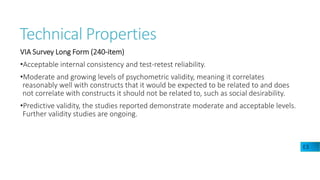Technical Properties
VIA Survey Long Form (240-item)
•Acceptable internal consistency and test-retest reliability.
•Moderate and growing levels of psychometric validity, meaning it correlates
reasonably well with constructs that it would be expected to be related to and does
not correlate with constructs it should not be related to, such as social desirability.
•Predictive validity, the studies reported demonstrate moderate and acceptable levels.
Further validity studies are ongoing.
E3
 