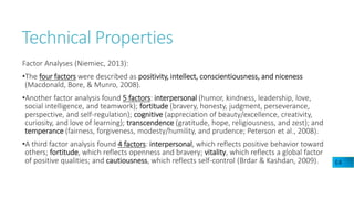 Technical Properties
Factor Analyses (Niemiec, 2013):
•The four factors were described as positivity, intellect, conscientiousness, and niceness
(Macdonald, Bore, & Munro, 2008).
•Another factor analysis found 5 factors: interpersonal (humor, kindness, leadership, love,
social intelligence, and teamwork); fortitude (bravery, honesty, judgment, perseverance,
perspective, and self-regulation); cognitive (appreciation of beauty/excellence, creativity,
curiosity, and love of learning); transcendence (gratitude, hope, religiousness, and zest); and
temperance (fairness, forgiveness, modesty/humility, and prudence; Peterson et al., 2008).
•A third factor analysis found 4 factors: interpersonal, which reflects positive behavior toward
others; fortitude, which reflects openness and bravery; vitality, which reflects a global factor
of positive qualities; and cautiousness, which reflects self-control (Brdar & Kashdan, 2009). E4
 