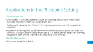 Applications in the Philippine Setting
Global Perspective
•Matches the Filipino characteristics such as “masipag, maunawain, matulungin,
matiyaga, malikhain, masiyahin (at palangiti din).”
•Dealing with everyday life. Character strengths could serve as a philosophy of an
individual.
•Poverty in the Philippines could be overcome and Filipinos can stand to it with the
character strengths that will keep them going. (i.e. perseverance despite of everyday
struggles to earn a living to buy basic needs, help their families)
Classified Perspective
•Education, Workplace, Politics F1
 