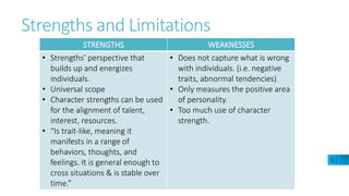 Strengths and Limitations
G1
STRENGTHS WEAKNESSES
• Strengths’ perspective that
builds up and energizes
individuals.
• Universal scope
• Character strengths can be used
for the alignment of talent,
interest, resources.
• “Is trait-like, meaning it
manifests in a range of
behaviors, thoughts, and
feelings. It is general enough to
cross situations & is stable over
time.”
• Does not capture what is wrong
with individuals. (i.e. negative
traits, abnormal tendencies)
• Only measures the positive area
of personality.
• Too much use of character
strength.
 