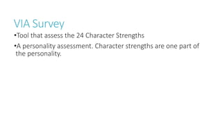 VIA Survey
•Tool that assess the 24 Character Strengths
•A personality assessment. Character strengths are one part of
the personality.
 
