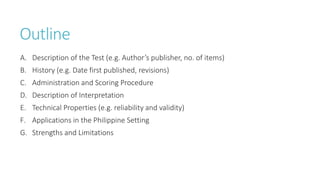 Outline
A. Description of the Test (e.g. Author’s publisher, no. of items)
B. History (e.g. Date first published, revisions)
C. Administration and Scoring Procedure
D. Description of Interpretation
E. Technical Properties (e.g. reliability and validity)
F. Applications in the Philippine Setting
G. Strengths and Limitations
 
