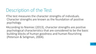 Description of the Test
•The test measures the character strengths of individuals.
Character strengths are known as the foundation of positive
psychology.
•According to Niemiec (2013), character strengths are positive
psychological characteristics that are considered to be the basic
building blocks of human goodness and human flourishing
(Peterson & Seligman, 2004).
A1
 