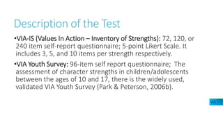 Description of the Test
•VIA-IS (Values In Action – Inventory of Strengths): 72, 120, or
240 item self-report questionnaire; 5-point Likert Scale. It
includes 3, 5, and 10 items per strength respectively.
•VIA Youth Survey: 96-item self report questionnaire; The
assessment of character strengths in children/adolescents
between the ages of 10 and 17, there is the widely used,
validated VIA Youth Survey (Park & Peterson, 2006b).
A3
 