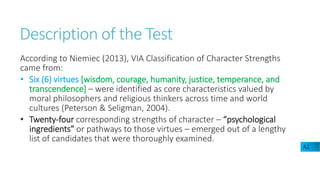 Description of the Test
According to Niemiec (2013), VIA Classification of Character Strengths
came from:
• Six (6) virtues [wisdom, courage, humanity, justice, temperance, and
transcendence] – were identified as core characteristics valued by
moral philosophers and religious thinkers across time and world
cultures (Peterson & Seligman, 2004).
• Twenty-four corresponding strengths of character – “psychological
ingredients” or pathways to those virtues – emerged out of a lengthy
list of candidates that were thoroughly examined.
A2
 
