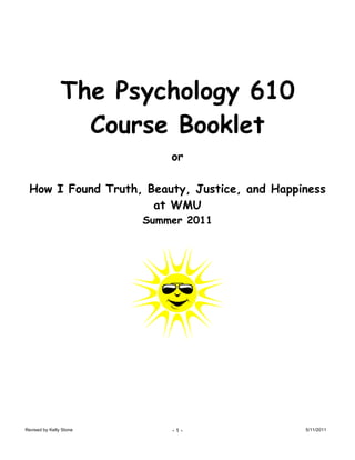 The Psychology 610
                  Course Booklet
                             or

 How I Found Truth, Beauty, Justice, and Happiness
                     at WMU
                         Summer 2011




Revised by Kelly Stone       -1-              5/11/2011
 