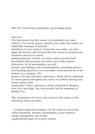 PSY 614: Final Project Guidelines and Grading Guide
Overview
The final project for this course is a leadership case study
analysis. You will be given a specific case study that centers on
leadership strategies to form the
foundation of your analysis. Using this case study, you must
apply the theories and concepts from the course to interpret and
formulate answers to certain
guiding questions. Finally, you must create a professional
presentation that presents your entire case study analysis
effectively. In the presentation, you will
present your findings and recommendations, including answers
to all guiding questions, as a consultant would present his or her
analysis to a company. The
project is divided into three milestones, which will be submitted
at various points throughout the course to scaffold learning and
ensure quality final
submissions. These milestones will be submitted in Modules
Four, Six, and Eight. The final product will be submitted in
Module Ten.
This assessment will assess your mastery with respect to the
following course outcomes:
reflect flexibility, promote sustainability, foster effective
change management, and further
organizational goals for a given context
 