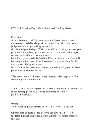 PSY 614 Position Paper Guidelines and Grading Guide
Overview
A position paper will be used as one of your comprehensive
assessments. Within the position paper, you will make value
judgments about prevailing debates in
the field of psychology. While you will be relying more on your
personal viewpoints, you must substantiate claims with logic,
reason, and evidence, as supported
by scholarly research. In Module Five, a literature review will
be completed as part of the framework in preparation for this
assignment. Using resources
identified in the literature review, you will craft your position
paper due in Module Seven.
This assessment will assess your mastery with respect to the
following course outcome:
4.1 Defend a position on one of the significant debates
in leadership psychology using scholarly evidence
[MS.PSY.CORE.4]
Prompt
Your position paper should answer the following prompt:
Choose one or more of the current debates in the field of
leadership psychology and defend a position. Sample debates
include:
 