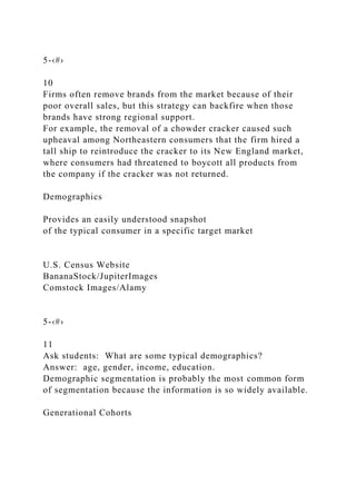 5-‹#›
10
Firms often remove brands from the market because of their
poor overall sales, but this strategy can backfire when those
brands have strong regional support.
For example, the removal of a chowder cracker caused such
upheaval among Northeastern consumers that the firm hired a
tall ship to reintroduce the cracker to its New England market,
where consumers had threatened to boycott all products from
the company if the cracker was not returned.
Demographics
Provides an easily understood snapshot
of the typical consumer in a specific target market
U.S. Census Website
BananaStock/JupiterImages
Comstock Images/Alamy
5-‹#›
11
Ask students: What are some typical demographics?
Answer: age, gender, income, education.
Demographic segmentation is probably the most common form
of segmentation because the information is so widely available.
Generational Cohorts
 