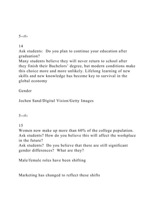 5-‹#›
14
Ask students: Do you plan to continue your education after
graduation?
Many students believe they will never return to school after
they finish their Bachelors’ degree, but modern conditions make
this choice more and more unlikely. Lifelong learning of new
skills and new knowledge has become key to survival in the
global economy
Gender
Jochen Sand/Digital Vision/Getty Images
5-‹#›
15
Women now make up more than 60% of the college population.
Ask students? How do you believe this will affect the workplace
in the future?
Ask students? Do you believe that there are still significant
gender differences? What are they?
Male/female roles have been shifting
Marketing has changed to reflect these shifts
 