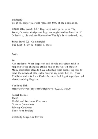 Ethnicity
By 2050, minorities will represent 50% of the population.
©2006 Oldemarak, LLC Reprinted with permission The
Wendy’s name, design and logo are registered trademarks of
Oldemark, Llc and are licensed to Wendy’s International, Inc.
Super Bowl XLI Commercial
Bud Light Starring: Carlos Mencia
5-‹#›
16
Ask students: What steps can and should marketers take to
respond to the changing ethnic mix of the United States?
Many marketers already have adjusted their marketing mix to
meet the needs of ethnically diverse segments better. This
YouTube video is for a Carlos Mencia Bud Light superbowl ad
about teaching English.
YouTube link:
http://www.youtube.com/watch?v=670X2MCWzK0
Social Trends
Thrift
Health and Wellness Concerns
Greener Consumers
Privacy Concerns
Time-Poor Society
Celebrity Magazine Covers
 