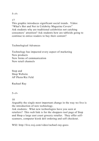 5-‹#›
17
This graphic introduces significant social trends. Video:
“What's Hot and Not in Celebrity Magazine Covers”
Ask students why are traditional celebrities not catching
consumers’ attention? Ask students how are tabloids going to
continue to entice readers to buy their content?
Technological Advances
Technology has impacted every aspect of marketing
New products
New forms of communication
New retail channels
Stop and
Shop Website
AP Photo/Ric Feld
Rachael Ray
5-‹#›
18
Arguably the single most important change in the way we live is
the introduction of new technology.
Ask students: What new technologies have you seen at
retailers? This web link is for the shoppers tool page of Stop
and Shop a large east coast grocery retailer. They offer self-
scanners, computer kiosk deli ordering and self checkout.
WSJ: http://live.wsj.com/video/rachael-ray-goes-
 