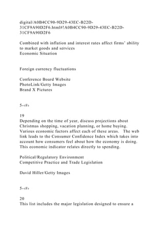 digital/A0B4CC90-9D29-43EC-B22D-
31CF9A90D2F6.html#!A0B4CC90-9D29-43EC-B22D-
31CF9A90D2F6
Combined with inflation and interest rates affect firms’ ability
to market goods and services
Economic Situation
Foreign currency fluctuations
Conference Board Website
PhotoLink/Getty Images
Brand X Pictures
5-‹#›
19
Depending on the time of year, discuss projections about
Christmas shopping, vacation planning, or home buying.
Various economic factors affect each of these areas. The web
link leads to the Consumer Confidence Index which takes into
account how consumers feel about how the economy is doing.
This economic indicator relates directly to spending.
Political/Regulatory Environment
Competitive Practice and Trade Legislation
David Hiller/Getty Images
5-‹#›
20
This list includes the major legislation designed to ensure a
 