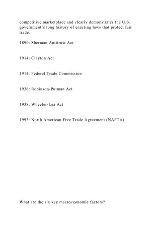 competitive marketplace and clearly demonstrates the U.S.
government’s long history of enacting laws that protect fair
trade.
1890: Sherman Antitrust Act
1914: Clayton Act
1914: Federal Trade Commission
1936: Robinson-Putman Act
1938: Wheeler-Lea Act
1993: North American Free Trade Agreement (NAFTA)
What are the six key macroeconomic factors?
 