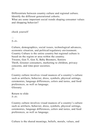 Differentiate between country culture and regional culture.
Identify the different generational cohorts.
What are some important social trends shaping consumer values
and shopping behavior?
check yourself
5-‹#›
Culture, demographics, social issues, technological advances,
economic situation, and political/regulatory environment.
Country Culture is the entire country but regional culture is
based on the region or area within the country.
Tweens, Gen Y, Gen X, Baby Boomers, Seniors
Thrift, Greener consumers, marketing to children, privacy
concerns, and time-poor societies.
21
Country culture involves visual nuances of a country’s culture
such as artifacts, behavior, dress, symbols, physical settings,
ceremonies, language differences, colors and tastes, and food
preferences, as well as language.
Glossary
Return to slide
5-‹#›
Country culture involves visual nuances of a country’s culture
such as artifacts, behavior, dress, symbols, physical settings,
ceremonies, language differences, colors and tastes, and food
preferences, as well as language.
Culture is the shared meanings, beliefs, morals, values, and
 