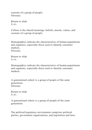 customs of a group of people.
Glossary
Return to slide
5-‹#›
Culture is the shared meanings, beliefs, morals, values, and
customs of a group of people.
Demographics indicate the characteristics of human populations
and segments, especially those used to identify consumer
markets.
Glossary
Return to slide
5-‹#›
Demographics indicate the characteristics of human populations
and segments, especially those used to identify consumer
markets.
A generational cohort is a group of people of the same
generation.
Glossary
Return to slide
5-‹#›
A generational cohort is a group of people of the same
generation.
The political/regulatory environment comprises political
parties, government organizations, and legislation and laws.
 