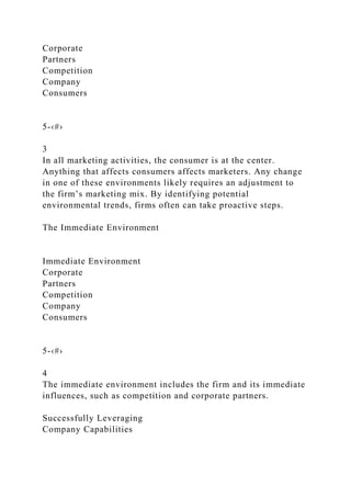 Corporate
Partners
Competition
Company
Consumers
5-‹#›
3
In all marketing activities, the consumer is at the center.
Anything that affects consumers affects marketers. Any change
in one of these environments likely requires an adjustment to
the firm’s marketing mix. By identifying potential
environmental trends, firms often can take proactive steps.
The Immediate Environment
Immediate Environment
Corporate
Partners
Competition
Company
Consumers
5-‹#›
4
The immediate environment includes the firm and its immediate
influences, such as competition and corporate partners.
Successfully Leveraging
Company Capabilities
 