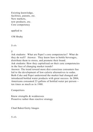 Existing knowledge,
facilities, patents, etc.
New markets,
new products, etc.
Core competency
applied to
©M Hruby
5-‹#›
5
Ask students: What are Pepsi’s core competencies? What do
they do well? Answer: They know how to bottle beverages,
distribute them to stores, and promote their brand.
Ask students: How they capitalized on their core competencies
in the face of changing market trends?
Answer: The trend toward more diet-conscious consumers has
led to the development of low-calorie alternatives to sodas.
Both Coke and Pepsi understood the market had changed and
introduced bottled water products with great success. In 2004,
Americans consumed 23 gallons of bottled water per person—
ten times as much as in 1980.
Competitors
Know strengths & weaknesses
Proactive rather than reactive strategy
Chad Baker/Getty Images
5-‹#›
 
