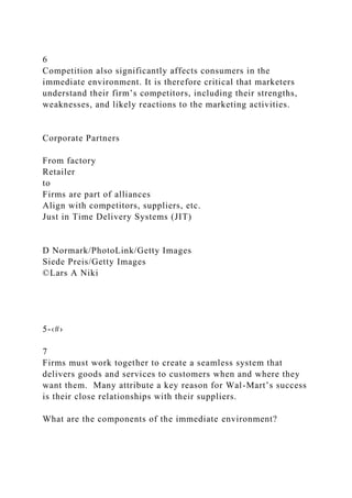 6
Competition also significantly affects consumers in the
immediate environment. It is therefore critical that marketers
understand their firm’s competitors, including their strengths,
weaknesses, and likely reactions to the marketing activities.
Corporate Partners
From factory
Retailer
to
Firms are part of alliances
Align with competitors, suppliers, etc.
Just in Time Delivery Systems (JIT)
D Normark/PhotoLink/Getty Images
Siede Preis/Getty Images
©Lars A Niki
5-‹#›
7
Firms must work together to create a seamless system that
delivers goods and services to customers when and where they
want them. Many attribute a key reason for Wal-Mart’s success
is their close relationships with their suppliers.
What are the components of the immediate environment?
 