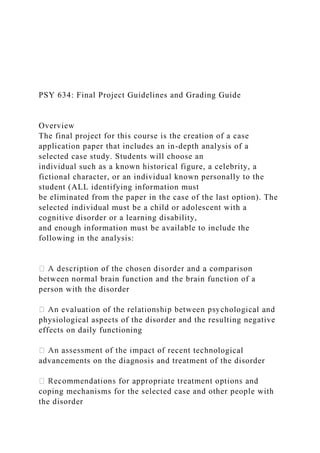 PSY 634: Final Project Guidelines and Grading Guide
Overview
The final project for this course is the creation of a case
application paper that includes an in-depth analysis of a
selected case study. Students will choose an
individual such as a known historical figure, a celebrity, a
fictional character, or an individual known personally to the
student (ALL identifying information must
be eliminated from the paper in the case of the last option). The
selected individual must be a child or adolescent with a
cognitive disorder or a learning disability,
and enough information must be available to include the
following in the analysis:
between normal brain function and the brain function of a
person with the disorder
physiological aspects of the disorder and the resulting negative
effects on daily functioning
logical
advancements on the diagnosis and treatment of the disorder
coping mechanisms for the selected case and other people with
the disorder
 