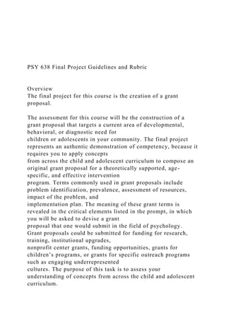 PSY 638 Final Project Guidelines and Rubric
Overview
The final project for this course is the creation of a grant
proposal.
The assessment for this course will be the construction of a
grant proposal that targets a current area of developmental,
behavioral, or diagnostic need for
children or adolescents in your community. The final project
represents an authentic demonstration of competency, because it
requires you to apply concepts
from across the child and adolescent curriculum to compose an
original grant proposal for a theoretically supported, age-
specific, and effective intervention
program. Terms commonly used in grant proposals include
problem identification, prevalence, assessment of resources,
impact of the problem, and
implementation plan. The meaning of these grant terms is
revealed in the critical elements listed in the prompt, in which
you will be asked to devise a grant
proposal that one would submit in the field of psychology.
Grant proposals could be submitted for funding for research,
training, institutional upgrades,
nonprofit center grants, funding opportunities, grants for
children’s programs, or grants for specific outreach programs
such as engaging underrepresented
cultures. The purpose of this task is to assess your
understanding of concepts from across the child and adolescent
curriculum.
 