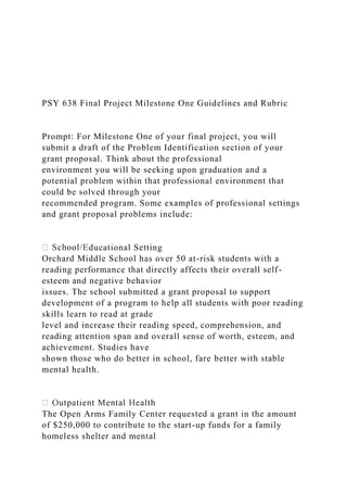 PSY 638 Final Project Milestone One Guidelines and Rubric
Prompt: For Milestone One of your final project, you will
submit a draft of the Problem Identification section of your
grant proposal. Think about the professional
environment you will be seeking upon graduation and a
potential problem within that professional environment that
could be solved through your
recommended program. Some examples of professional settings
and grant proposal problems include:
ducational Setting
Orchard Middle School has over 50 at-risk students with a
reading performance that directly affects their overall self-
esteem and negative behavior
issues. The school submitted a grant proposal to support
development of a program to help all students with poor reading
skills learn to read at grade
level and increase their reading speed, comprehension, and
reading attention span and overall sense of worth, esteem, and
achievement. Studies have
shown those who do better in school, fare better with stable
mental health.
The Open Arms Family Center requested a grant in the amount
of $250,000 to contribute to the start-up funds for a family
homeless shelter and mental
 