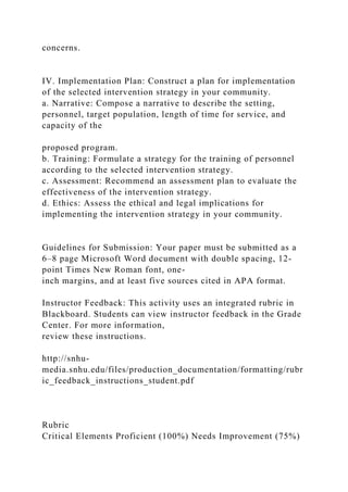 concerns.
IV. Implementation Plan: Construct a plan for implementation
of the selected intervention strategy in your community.
a. Narrative: Compose a narrative to describe the setting,
personnel, target population, length of time for service, and
capacity of the
proposed program.
b. Training: Formulate a strategy for the training of personnel
according to the selected intervention strategy.
c. Assessment: Recommend an assessment plan to evaluate the
effectiveness of the intervention strategy.
d. Ethics: Assess the ethical and legal implications for
implementing the intervention strategy in your community.
Guidelines for Submission: Your paper must be submitted as a
6–8 page Microsoft Word document with double spacing, 12-
point Times New Roman font, one-
inch margins, and at least five sources cited in APA format.
Instructor Feedback: This activity uses an integrated rubric in
Blackboard. Students can view instructor feedback in the Grade
Center. For more information,
review these instructions.
http://snhu-
media.snhu.edu/files/production_documentation/formatting/rubr
ic_feedback_instructions_student.pdf
Rubric
Critical Elements Proficient (100%) Needs Improvement (75%)
 