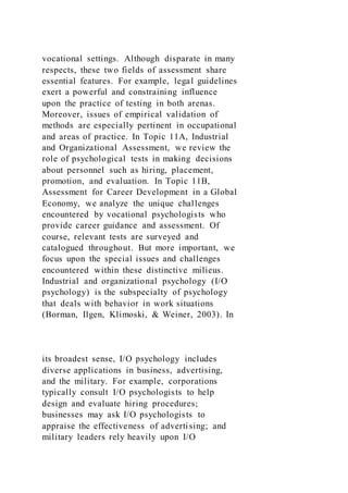 vocational settings. Although disparate in many
respects, these two fields of assessment share
essential features. For example, legal guidelines
exert a powerful and constraining influence
upon the practice of testing in both arenas.
Moreover, issues of empirical validation of
methods are especially pertinent in occupational
and areas of practice. In Topic 11A, Industrial
and Organizational Assessment, we review the
role of psychological tests in making decisions
about personnel such as hiring, placement,
promotion, and evaluation. In Topic 11B,
Assessment for Career Development in a Global
Economy, we analyze the unique challenges
encountered by vocational psychologists who
provide career guidance and assessment. Of
course, relevant tests are surveyed and
catalogued throughout. But more important, we
focus upon the special issues and challenges
encountered within these distinctive milieus.
Industrial and organizational psychology (I/O
psychology) is the subspecialty of psychology
that deals with behavior in work situations
(Borman, Ilgen, Klimoski, & Weiner, 2003). In
its broadest sense, I/O psychology includes
diverse applications in business, advertising,
and the military. For example, corporations
typically consult I/O psychologists to help
design and evaluate hiring procedures;
businesses may ask I/O psychologists to
appraise the effectiveness of advertising; and
military leaders rely heavily upon I/O
 