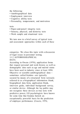 the following:
• Autobiographical data
• Employment interview
• Cognitive ability tests
• Personality, temperament, and motivation
tests
• Paper-and-pencil integrity tests
• Sensory, physical, and dexterity tests
• Work sample and situational tests
We turn now to a brief survey of typical tests
and assessment approaches within each of these
categories. We close this topic with a discussion
of legal issues in personnel testing.
11.2 AUTOBIOGRAPHICAL
DATA
According to Owens (1976), application forms
that request personal and work history as well as
demographic data such as age and marital status
have been used in industry since at least 1894.
Objective or scorable autobiographical data—
sometimes called biodata—are typically
secured by means of a structured form variously
referred to as a biographical information blank,
biographical data form, application blank,
interview guide, individual background survey,
or similar device. Although the lay public may
not recognize these devices as true tests with
predictive power, I/O psychologists have known
for some time that biodata furnish an
exceptionally powerful basis for the prediction
of employee performance (Cascio, 1976;
 