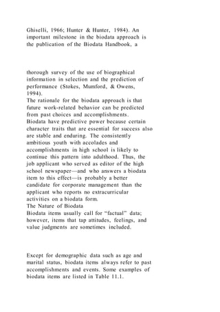 Ghiselli, 1966; Hunter & Hunter, 1984). An
important milestone in the biodata approach is
the publication of the Biodata Handbook, a
thorough survey of the use of biographical
information in selection and the prediction of
performance (Stokes, Mumford, & Owens,
1994).
The rationale for the biodata approach is that
future work-related behavior can be predicted
from past choices and accomplishments.
Biodata have predictive power because certain
character traits that are essential for success also
are stable and enduring. The consistently
ambitious youth with accolades and
accomplishments in high school is likely to
continue this pattern into adulthood. Thus, the
job applicant who served as editor of the high
school newspaper—and who answers a biodata
item to this effect—is probably a better
candidate for corporate management than the
applicant who reports no extracurricular
activities on a biodata form.
The Nature of Biodata
Biodata items usually call for “factual” data;
however, items that tap attitudes, feelings, and
value judgments are sometimes included.
Except for demographic data such as age and
marital status, biodata items always refer to past
accomplishments and events. Some examples of
biodata items are listed in Table 11.1.
 