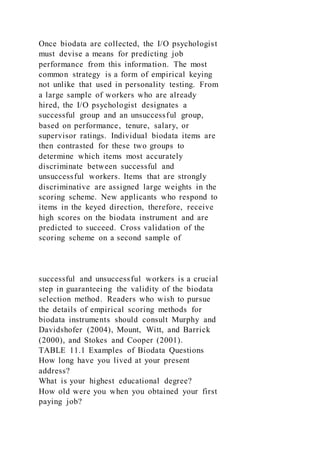 Once biodata are collected, the I/O psychologist
must devise a means for predicting job
performance from this information. The most
common strategy is a form of empirical keying
not unlike that used in personality testing. From
a large sample of workers who are already
hired, the I/O psychologist designates a
successful group and an unsuccessful group,
based on performance, tenure, salary, or
supervisor ratings. Individual biodata items are
then contrasted for these two groups to
determine which items most accurately
discriminate between successful and
unsuccessful workers. Items that are strongly
discriminative are assigned large weights in the
scoring scheme. New applicants who respond to
items in the keyed direction, therefore, receive
high scores on the biodata instrument and are
predicted to succeed. Cross validation of the
scoring scheme on a second sample of
successful and unsuccessful workers is a crucial
step in guaranteeing the validity of the biodata
selection method. Readers who wish to pursue
the details of empirical scoring methods for
biodata instruments should consult Murphy and
Davidshofer (2004), Mount, Witt, and Barrick
(2000), and Stokes and Cooper (2001).
TABLE 11.1 Examples of Biodata Questions
How long have you lived at your present
address?
What is your highest educational degree?
How old were you when you obtained your first
paying job?
 