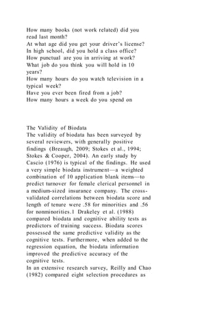 How many books (not work related) did you
read last month?
At what age did you get your driver’s license?
In high school, did you hold a class office?
How punctual are you in arriving at work?
What job do you think you will hold in 10
years?
How many hours do you watch television in a
typical week?
Have you ever been fired from a job?
How many hours a week do you spend on
The Validity of Biodata
The validity of biodata has been surveyed by
several reviewers, with generally positive
findings (Breaugh, 2009; Stokes et al., 1994;
Stokes & Cooper, 2004). An early study by
Cascio (1976) is typical of the findings. He used
a very simple biodata instrument—a weighted
combination of 10 application blank items—to
predict turnover for female clerical personnel in
a medium-sized insurance company. The cross-
validated correlations between biodata score and
length of tenure were .58 for minorities and .56
for nonminorities.1 Drakeley et al. (1988)
compared biodata and cognitive ability tests as
predictors of training success. Biodata scores
possessed the same predictive validity as the
cognitive tests. Furthermore, when added to the
regression equation, the biodata information
improved the predictive accuracy of the
cognitive tests.
In an extensive research survey, Reilly and Chao
(1982) compared eight selection procedures as
 