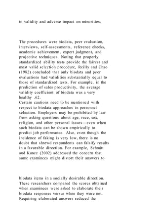 to validity and adverse impact on minorities.
The procedures were biodata, peer evaluation,
interviews, self-assessments, reference checks,
academic achievement, expert judgment, and
projective techniques. Noting that properly
standardized ability tests provide the fairest and
most valid selection procedure, Reilly and Chao
(1982) concluded that only biodata and peer
evaluations had validities substantially equal to
those of standardized tests. For example, in the
prediction of sales productivity, the average
validity coefficient of biodata was a very
healthy .62.
Certain cautions need to be mentioned with
respect to biodata approaches in personnel
selection. Employers may be prohibited by law
from asking questions about age, race, sex,
religion, and other personal issues—even when
such biodata can be shown empirically to
predict job performance. Also, even though the
incidence of faking is very low, there is no
doubt that shrewd respondents can falsify results
in a favorable direction. For example, Schmitt
and Kunce (2002) addressed the concern that
some examinees might distort their answers to
biodata items in a socially desirable direction.
These researchers compared the scores obtained
when examinees were asked to elaborate their
biodata responses versus when they were not.
Requiring elaborated answers reduced the
 