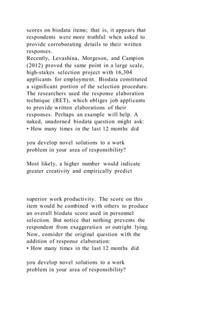 scores on biodata items; that is, it appears that
respondents were more truthful when asked to
provide corroborating details to their written
responses.
Recently, Levashina, Morgeson, and Campion
(2012) proved the same point in a large scale,
high-stakes selection project with 16,304
applicants for employment. Biodata constituted
a significant portion of the selection procedure.
The researchers used the response elaboration
technique (RET), which obliges job applicants
to provide written elaborations of their
responses. Perhaps an example will help. A
naked, unadorned biodata question might ask:
• How many times in the last 12 months did
you develop novel solutions to a work
problem in your area of responsibility?
Most likely, a higher number would indicate
greater creativity and empirically predict
superior work productivity. The score on this
item would be combined with others to produce
an overall biodata score used in personnel
selection. But notice that nothing prevents the
respondent from exaggeration or outright lying.
Now, consider the original question with the
addition of response elaboration:
• How many times in the last 12 months did
you develop novel solutions to a work
problem in your area of responsibility?
 