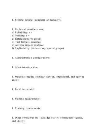 1. Scoring method (computer or manually):
1. Technical considerations:
a) Reliability: r =
b) Validity: r =
c) Reference/norm group:
d) Test fairness evidence:
e) Adverse impact evidence:
f) Applicability (indicate any special groups):
1. Administration considerations:
1. Administration time:
1. Materials needed (include start-up, operational, and scoring
costs):
1. Facilities needed:
1. Staffing requirements:
1. Training requirements:
1. Other considerations (consider clarity, comprehensi veness,
and utility):
 