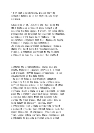 • For each circumstance, please provide
specific details as to the problem and your
solution.
Levashina et al. (2012) found that using the
RET technique produced more honest and
realistic biodata scores. Further, for those items
possessing the potential for external verification,
responses were even more realistic. The
researchers conclude that RET decreases faking
because it increases accountability.
As with any measurement instrument, biodata
items will need periodic restandardization.
Finally, a potential drawback to the biodata
approach is that, by its nature, this method
captures the organizational status quo and
might, therefore, squelch innovation. Becker
and Colquitt (1992) discuss precautions in the
development of biodata forms.
The use of biodata in personnel selection
appears to be on the rise. Some corporations
rely on biodata almost to the exclusion of other
approaches in screening applicants. The
software giant Google is a case in point. In years
past, the company used traditional methods such
as hiring candidates from top schools who
earned the best grades. But that tactic now is
used rarely in industry. Instead, many
corporations like Google are moving toward
automated systems that collect biodata from the
many thousands of applicants processed each
year. Using online surveys, these companies ask
applicants to provide personal details about
 