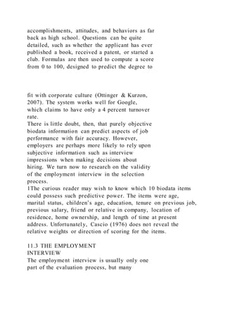 accomplishments, attitudes, and behaviors as far
back as high school. Questions can be quite
detailed, such as whether the applicant has ever
published a book, received a patent, or started a
club. Formulas are then used to compute a score
from 0 to 100, designed to predict the degree to
fit with corporate culture (Ottinger & Kurzon,
2007). The system works well for Google,
which claims to have only a 4 percent turnover
rate.
There is little doubt, then, that purely objective
biodata information can predict aspects of job
performance with fair accuracy. However,
employers are perhaps more likely to rely upon
subjective information such as interview
impressions when making decisions about
hiring. We turn now to research on the validity
of the employment interview in the selection
process.
1The curious reader may wish to know which 10 biodata items
could possess such predictive power. The items were age,
marital status, children’s age, education, tenure on previous job,
previous salary, friend or relative in company, location of
residence, home ownership, and length of time at present
address. Unfortunately, Cascio (1976) does not reveal the
relative weights or direction of scoring for the items.
11.3 THE EMPLOYMENT
INTERVIEW
The employment interview is usually only one
part of the evaluation process, but many
 