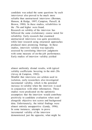 candidate was asked the same questions by each
interviewer also proved to be much more
reliable than unstructured interviews (Borman,
Hanson, & Hedge, 1997; Campion, Pursell, &
Brown, 1988). In these studies, reliabilities in
the .70s and higher were found.
Research on validity of the interview has
followed the same evolutionary course noted for
reliability: Early research that examined
unstructured interviews was quite pessimistic,
while later research using structured approaches
produced more promising findings. In these
studies, interview validity was typically
assessed by correlating interview judgments
with some measure of on-the-job performance.
Early studies of interview validity yielded
almost uniformly dismal results, with typical
validity coefficients hovering in the mid-.20s
(Arvey & Campion, 1982).
Mindful that interviews are seldom used in
isolation, early researchers also investigated
incremental validity, which is the potential
increase in validity when the interview is used
in conjunction with other information. These
studies were predicated on the optimistic
assumption that the interview would contribute
positively to candidate evaluation when used
alongside objective test scores and background
data. Unfortunately, the initial findings were
almost entirely unsupportive (Landy, 1996).
In some instances, attempts to prove
incremental validity of the interview
demonstrated just the opposite, what might be
 