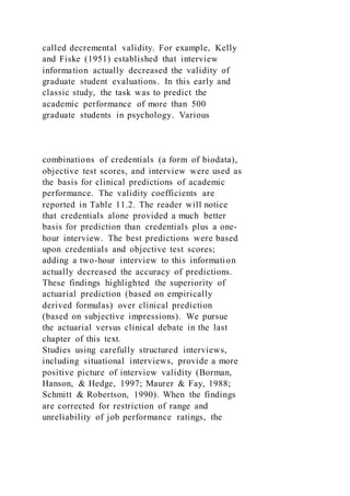 called decremental validity. For example, Kelly
and Fiske (1951) established that interview
information actually decreased the validity of
graduate student evaluations. In this early and
classic study, the task was to predict the
academic performance of more than 500
graduate students in psychology. Various
combinations of credentials (a form of biodata),
objective test scores, and interview were used as
the basis for clinical predictions of academic
performance. The validity coefficients are
reported in Table 11.2. The reader will notice
that credentials alone provided a much better
basis for prediction than credentials plus a one-
hour interview. The best predictions were based
upon credentials and objective test scores;
adding a two-hour interview to this information
actually decreased the accuracy of predictions.
These findings highlighted the superiority of
actuarial prediction (based on empirically
derived formulas) over clinical prediction
(based on subjective impressions). We pursue
the actuarial versus clinical debate in the last
chapter of this text.
Studies using carefully structured interviews,
including situational interviews, provide a more
positive picture of interview validity (Borman,
Hanson, & Hedge, 1997; Maurer & Fay, 1988;
Schmitt & Robertson, 1990). When the findings
are corrected for restriction of range and
unreliability of job performance ratings, the
 