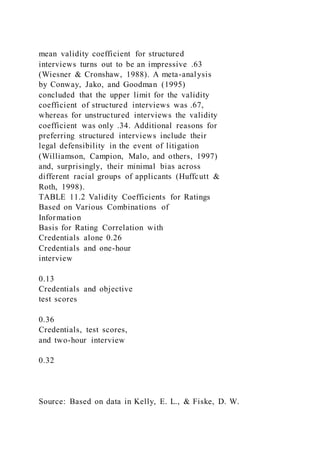 mean validity coefficient for structured
interviews turns out to be an impressive .63
(Wiesner & Cronshaw, 1988). A meta-analysis
by Conway, Jako, and Goodman (1995)
concluded that the upper limit for the validity
coefficient of structured interviews was .67,
whereas for unstructured interviews the validity
coefficient was only .34. Additional reasons for
preferring structured interviews include their
legal defensibility in the event of litigation
(Williamson, Campion, Malo, and others, 1997)
and, surprisingly, their minimal bias across
different racial groups of applicants (Huffcutt &
Roth, 1998).
TABLE 11.2 Validity Coefficients for Ratings
Based on Various Combinations of
Information
Basis for Rating Correlation with
Credentials alone 0.26
Credentials and one-hour
interview
0.13
Credentials and objective
test scores
0.36
Credentials, test scores,
and two-hour interview
0.32
Source: Based on data in Kelly, E. L., & Fiske, D. W.
 
