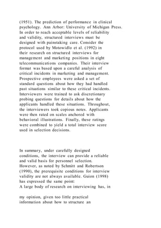 (1951). The prediction of performance in clinical
psychology. Ann Arbor: University of Michigan Press.
In order to reach acceptable levels of reliability
and validity, structured interviews must be
designed with painstaking care. Consider the
protocol used by Motowidlo et al. (1992) in
their research on structured interviews for
management and marketing positions in eight
telecommunications companies. Their interview
format was based upon a careful analysis of
critical incidents in marketing and management.
Prospective employees were asked a set of
standard questions about how they had handled
past situations similar to these critical incidents.
Interviewers were trained to ask discretionary
probing questions for details about how the
applicants handled these situations. Throughout,
the interviewers took copious notes. Applicants
were then rated on scales anchored with
behavioral illustrations. Finally, these ratings
were combined to yield a total interview score
used in selection decisions.
In summary, under carefully designed
conditions, the interview can provide a reliable
and valid basis for personnel selection.
However, as noted by Schmitt and Robertson
(1990), the prerequisite conditions for interview
validity are not always available. Guion (1998)
has expressed the same point:
A large body of research on interviewing has, in
my opinion, given too little practical
information about how to structure an
 