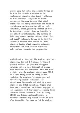 general case that initial impressions formed in
the first few seconds or minutes of the
employment interview significantly influence
the final outcomes. They cite the social
psychology literature to argue that initial
impressions are nearly instinctual and based on
evolutionary mechanisms that aid survival.
Handshake, smile, grooming, manner of dress—
the interviewer gauges these as favorable (or
not) almost instantaneously. The purpose of
their study was to examine whether these “fast
and frugal” judgments formed in the first few
seconds or minutes even before the “real”
interview begins affect interview outcomes.
Participants for their research were 189
undergraduate students in a program for
professional accountants. The students were pre-
interviewed for just 2-3 minutes by trained
graduate students for purposes of rapport
building, before a more thorough structured
mock interview was conducted. After the brief
pre-interview, the graduate interviewers filled
out a short rating scale on liking for the
candidate, the candidate’s competence, and
perceived “personal” similarity. The
interviewers then conducted a full structured
interview and filled out ratings. Weeks after
these mock interviews, participants engaged in
real interviews with four major accounting firms
(Deloitte Touche Tohmatsu, Ernst & Young,
KPMG, and PricewaterhouseCoopers) to
determine whether they would receive an offer
of an internship. Just over half of the students
 
