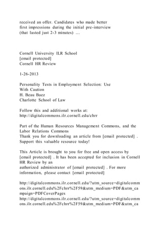 received an offer. Candidates who made better
first impressions during the initial pre-interview
(that lasted just 2-3 minutes) …
Cornell University ILR School
[email protected]
Cornell HR Review
1-26-2013
Personality Tests in Employment Selection: Use
With Caution
H. Beau Baez
Charlotte School of Law
Follow this and additional works at:
http://digitalcommons.ilr.cornell.edu/chrr
Part of the Human Resources Management Commons, and the
Labor Relations Commons
Thank you for downloading an article from [email protected] .
Support this valuable resource today!
This Article is brought to you for free and open access by
[email protected] . It has been accepted for inclusion in Cornell
HR Review by an
authorized administrator of [email protected] . For more
information, please contact [email protected]
http://digitalcommons.ilr.cornell.edu/?utm_source=digitalcomm
ons.ilr.cornell.edu%2Fchrr%2F59&utm_medium=PDF&utm_ca
mpaign=PDFCoverPages
http://digitalcommons.ilr.cornell.edu/?utm_source=digitalcomm
ons.ilr.cornell.edu%2Fchrr%2F59&utm_medium=PDF&utm_ca
 