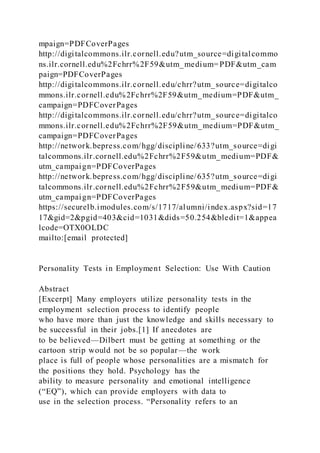 mpaign=PDFCoverPages
http://digitalcommons.ilr.cornell.edu?utm_source=digitalcommo
ns.ilr.cornell.edu%2Fchrr%2F59&utm_medium=PDF&utm_cam
paign=PDFCoverPages
http://digitalcommons.ilr.cornell.edu/chrr?utm_source=digitalco
mmons.ilr.cornell.edu%2Fchrr%2F59&utm_medium=PDF&utm_
campaign=PDFCoverPages
http://digitalcommons.ilr.cornell.edu/chrr?utm_source=digitalco
mmons.ilr.cornell.edu%2Fchrr%2F59&utm_medium=PDF&utm_
campaign=PDFCoverPages
http://network.bepress.com/hgg/discipline/633?utm_source=digi
talcommons.ilr.cornell.edu%2Fchrr%2F59&utm_medium=PDF&
utm_campaign=PDFCoverPages
http://network.bepress.com/hgg/discipline/635?utm_source=digi
talcommons.ilr.cornell.edu%2Fchrr%2F59&utm_medium=PDF&
utm_campaign=PDFCoverPages
https://securelb.imodules.com/s/1717/alumni/index.aspx?sid=17
17&gid=2&pgid=403&cid=1031&dids=50.254&bledit=1&appea
lcode=OTX0OLDC
mailto:[email protected]
Personality Tests in Employment Selection: Use With Caution
Abstract
[Excerpt] Many employers utilize personality tests in the
employment selection process to identify people
who have more than just the knowledge and skills necessary to
be successful in their jobs.[1] If anecdotes are
to be believed—Dilbert must be getting at something or the
cartoon strip would not be so popular—the work
place is full of people whose personalities are a mismatch for
the positions they hold. Psychology has the
ability to measure personality and emotional intelligence
(“EQ”), which can provide employers with data to
use in the selection process. “Personality refers to an
 