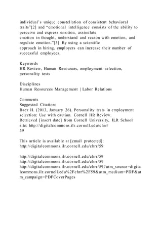 individual’s unique constellation of consistent behavioral
traits”[2] and “emotional intelligence consists of the ability to
perceive and express emotion, assimilate
emotion in thought, understand and reason with emotion, and
regulate emotion.”[3] By using a scientific
approach in hiring, employers can increase their number of
successful employees.
Keywords
HR Review, Human Resources, employment selection,
personality tests
Disciplines
Human Resources Management | Labor Relations
Comments
Suggested Citation:
Baez H. (2013, January 26). Personality tests in employment
selection: Use with caution. Cornell HR Review.
Retrieved [insert date] from Cornell University, ILR School
site: http://digitalcommons.ilr.cornell.edu/chrr/
59
This article is available at [email protected]:
http://digitalcommons.ilr.cornell.edu/chrr/59
http://digitalcommons.ilr.cornell.edu/chrr/59
http://digitalcommons.ilr.cornell.edu/chrr/59
http://digitalcommons.ilr.cornell.edu/chrr/59?utm_source=digita
lcommons.ilr.cornell.edu%2Fchrr%2F59&utm_medium=PDF&ut
m_campaign=PDFCoverPages
 